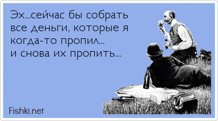 Эх...сейчас бы собрать все деньги, которые я  когда-то пропил... и снова их пропить...