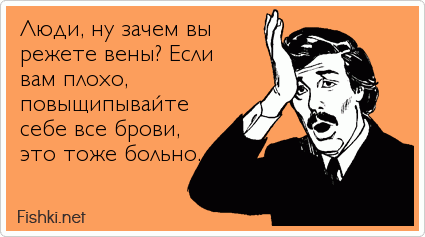 Люди, ну зачем вы режете вены? Если вам плохо, повыщипывайте себе все брови, это тоже больно.