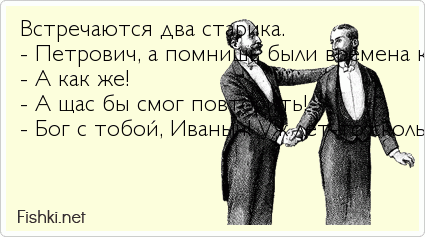 Встречаются два старика. - Петрович, а помнишь были времена когда ты мог шашку об х...й согнуть! - А как же! - А щас бы смог повторить!...