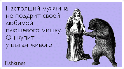 Настоящий мужчина   не подарит своей  любимой  плюшевого мишку. Он купит  у цыган живого