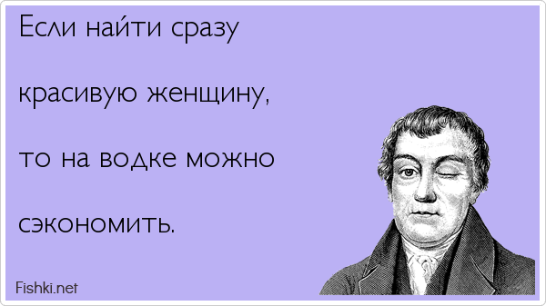 Если найти сразу  красивую женщину,  то на водке можно  сэкономить.