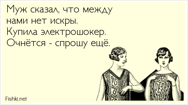 Муж сказал, что между  нами нет искры. Купила электрошокер.  Очнётся - спрошу ещё.