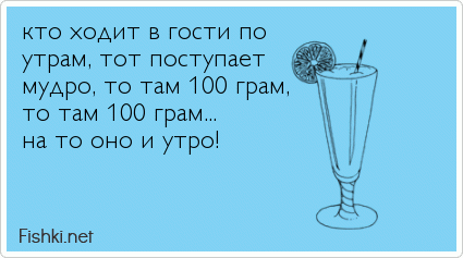 кто ходит в гости по  утрам, тот поступает  мудро, то там 100 грам, то там 100 грам... на то оно и утро!