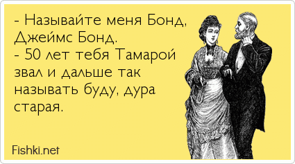 - Называйте меня Бонд, Джеймс Бонд. - 50 лет тебя Тамарой звал и дальше так называть буду, дура старая.