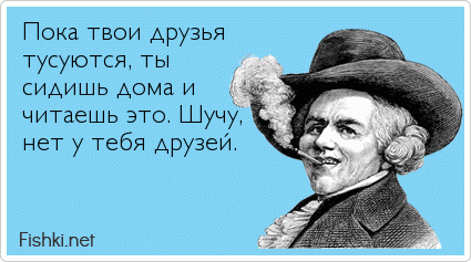 Пока твои друзья тусуются, ты  сидишь дома и  читаешь это. Шучу, нет у тебя друзей.