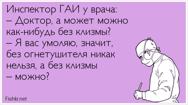 Инспектор ГАИ у врача: – Доктор, а может можно как-нибудь без клизмы? – Я вас умоляю, значит, без огнетушителя никак нельзя, а без...