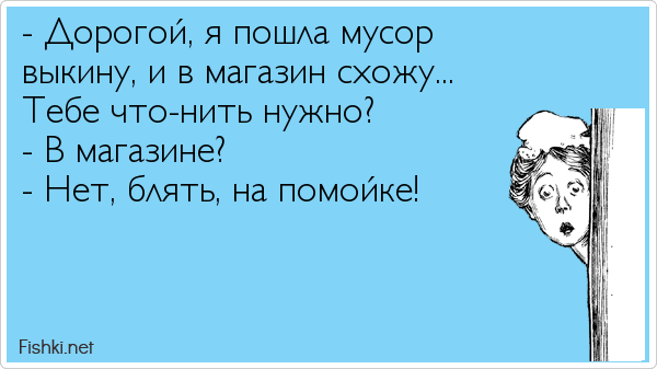 - Дорогой, я пошла мусор выкину, и в магазин схожу... Тебе что-нить нужно? - В магазине? - Нет, блять, на помойке!