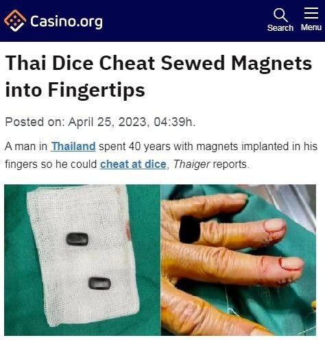 В Таиланде хирург удалил у мужика из кончиков пальцев два магнита, при помощи которых тот жульничал в игре в кости.  Там поле поделено на сектора и очки начисляются в зависимости от того, в какой сектор упал кубик. Магниты были вживлены в пальцы, а м