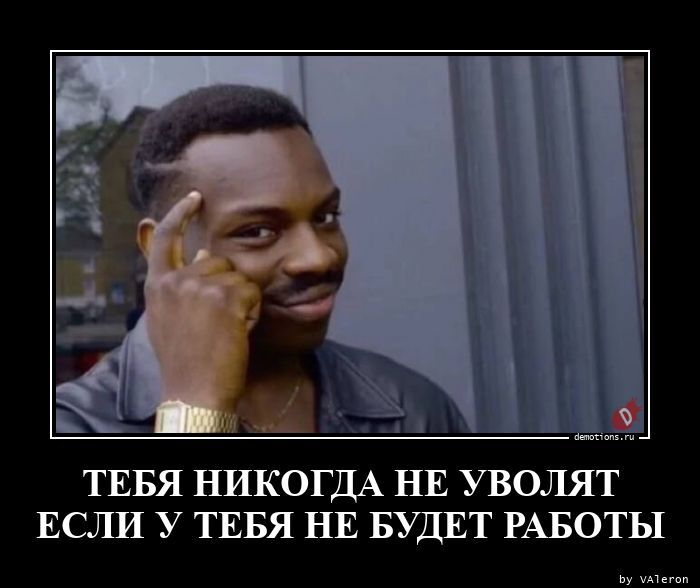 тебя никогда не уволят если у тебя не будет работы